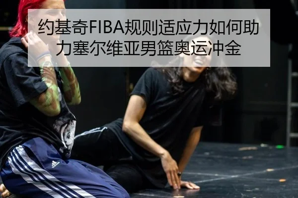 约基奇FIBA规则适应力如何助力塞尔维亚男篮奥运冲金
