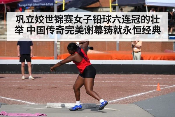 巩立姣世锦赛女子铅球六连冠的壮举 中国传奇完美谢幕铸就永恒经典